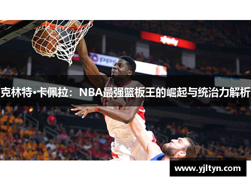 克林特·卡佩拉：NBA最强篮板王的崛起与统治力解析